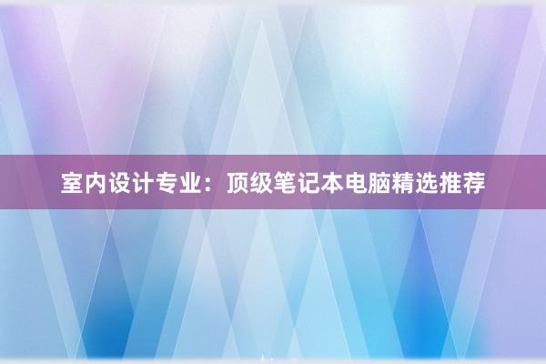 室内设计专业：顶级笔记本电脑精选推荐