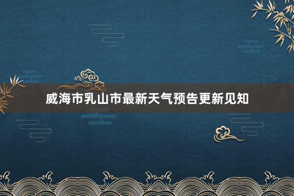 威海市乳山市最新天气预告更新见知